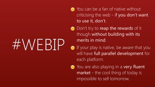#WEBIP
😊 You can be a fan of native without
criticising the web - if you don’t want
to use it, don’t.
😊 Don’t try to reap the rewards of it
though without building with its
merits in mind.
😊 If your play is native, be aware that you
will have full parallel development for
each platform.
😊 You are also playing in a very fluent
market - the cool thing of today is
impossible to sell tomorrow.
 