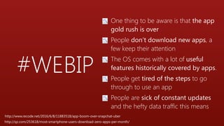 #WEBIP
📉 One thing to be aware is that the app
gold rush is over
📉 People don’t download new apps, a
few keep their attention
📉 The OS comes with a lot of useful
features historically covered by apps.
📉 People get tired of the steps to go
through to use an app
📉 People are sick of constant updates
and the hefty data traffic this means
http://www.recode.net/2016/6/8/11883518/app-boom-over-snapchat-uber
http://qz.com/253618/most-smartphone-users-download-zero-apps-per-month/
 