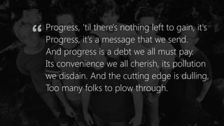 Progress, 'til there's nothing left to gain, it's
Progress, it's a message that we send.
And progress is a debt we all must pay.
Its convenience we all cherish, its pollution
we disdain. And the cutting edge is dulling,
Too many folks to plow through.
“
 