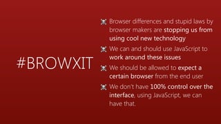 #BROWXIT
☠ Browser differences and stupid laws by
browser makers are stopping us from
using cool new technology
☠ We can and should use JavaScript to
work around these issues
☠ We should be allowed to expect a
certain browser from the end user
☠ We don’t have 100% control over the
interface, using JavaScript, we can
have that.
 