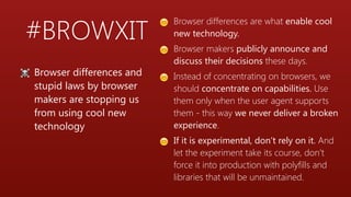 #BROWXIT
😊 Browser differences are what enable cool
new technology.
😊 Browser makers publicly announce and
discuss their decisions these days.
😊 Instead of concentrating on browsers, we
should concentrate on capabilities. Use
them only when the user agent supports
them - this way we never deliver a broken
experience.
😊 If it is experimental, don’t rely on it. And
let the experiment take its course, don’t
force it into production with polyfills and
libraries that will be unmaintained.
☠ Browser differences and
stupid laws by browser
makers are stopping us
from using cool new
technology
 