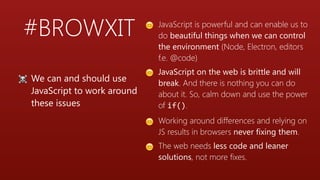 #BROWXIT 😊 JavaScript is powerful and can enable us to
do beautiful things when we can control
the environment (Node, Electron, editors
f.e. @code)
😊 JavaScript on the web is brittle and will
break. And there is nothing you can do
about it. So, calm down and use the power
of if().
😊 Working around differences and relying on
JS results in browsers never fixing them.
😊 The web needs less code and leaner
solutions, not more fixes.
☠ We can and should use
JavaScript to work around
these issues
 