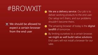 #BROWXIT 😊 We are a delivery service. Our job is to
deliver working products to the end user.
Our setup isn’t theirs, and our problems
shouldn’t become theirs.
😊 The amazing browser of today is the digital
landfill of tomorrow.
😊 By limiting ourselves to a certain browser,
we might as well build native solutions.
End users will not install a browser for our
sake.
☠ We should be allowed to
expect a certain browser
from the end user
 