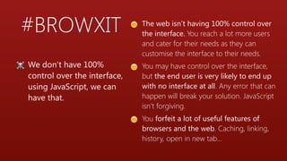 #BROWXIT
☠ We don’t have 100%
control over the interface,
using JavaScript, we can
have that.
😊 The web isn’t having 100% control over
the interface. You reach a lot more users
and cater for their needs as they can
customise the interface to their needs.
😊 You may have control over the interface,
but the end user is very likely to end up
with no interface at all. Any error that can
happen will break your solution. JavaScript
isn’t forgiving.
😊 You forfeit a lot of useful features of
browsers and the web. Caching, linking,
history, open in new tab…
 