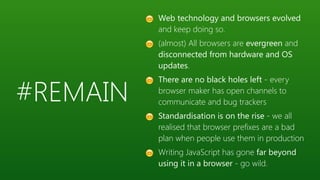 #REMAIN
😊 Web technology and browsers evolved
and keep doing so.
😊 (almost) All browsers are evergreen and
disconnected from hardware and OS
updates.
😊 There are no black holes left - every
browser maker has open channels to
communicate and bug trackers
😊 Standardisation is on the rise - we all
realised that browser prefixes are a bad
plan when people use them in production
😊 Writing JavaScript has gone far beyond
using it in a browser - go wild.
 