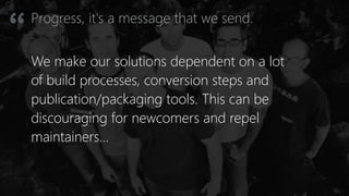 Progress, it's a message that we send.
“
We make our solutions dependent on a lot
of build processes, conversion steps and
publication/packaging tools. This can be
discouraging for newcomers and repel
maintainers…
 