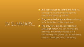 IN SUMMARY…
😊 It is not your job to control the web. You
can reap its rewards by being open to
change and giving up control.
😊 Progressive Web Apps are here and ready
to fix the broken mobile app space.
😊 The browser is but one environment
JavaScript runs in. We can innovate the
language much better outside of it in
controlled spaces (Node, dev environments,
Electron, developer tools of browsers)
 