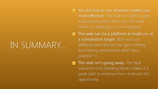 IN SUMMARY…
😊 You are free to use whatever makes you
most effective. You have no right though
to disrepute what others use. The web
strives on diversity, not on monopoly.
😊 The web can be a platform to build on, or
a compilation target. Both work on
different premises and we gain nothing
from telling one another what “best
practice” is.
😊 The web isn’t going away. The fault
tolerance of its building blocks makes it a
great start to enhance from. Embrace this
opportunity.
 