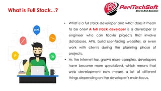 What is Full Stack...?
• What is a full stack developer and what does it mean
to be one? A full stack developer is a developer or
engineer who can tackle projects that involve
databases, APIs, build user-facing websites, or even
work with clients during the planning phase of
projects.
• As the Internet has grown more complex, developers
have become more specialized, which means that
web development now means a lot of different
things depending on the developer’s main focus.
 