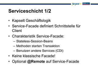 Serviceschicht 1/2
• Kapselt Geschäftslogik
• Service-Facade definiert Schnittstelle für
  Client
• Charakteristik Service-Facade:
  – Stateless-Session-Beans
  – Methoden starten Transaktion
  – Benutzen andere Services (CDI)
• Keine klassische Facade!
• Optional @Remote auf Service-Facade
 