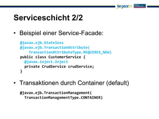 Serviceschicht 2/2
• Beispiel einer Service-Facade:
  @javax.ejb.Stateless
  @javax.ejb.TransactionAttribute(
      TransactionAttributeType.REQUIRES_NEW)
  public class CustomerService {
    @javax.inject.Inject
    private CrudService crudService;
  }


• Transaktionen durch Container (default)
  @javax.ejb.TransactionManagement(
    TransactionManagementType.CONTAINER)
 