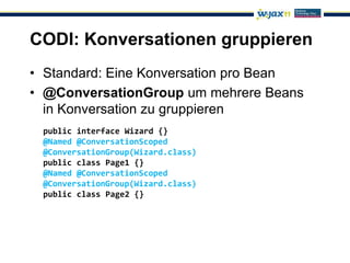 CODI: Konversationen gruppieren
• Standard: Eine Konversation pro Bean
• @ConversationGroup um mehrere Beans
  in Konversation zu gruppieren
 public interface Wizard {}
 @Named @ConversationScoped
 @ConversationGroup(Wizard.class)
 public class Page1 {}
 @Named @ConversationScoped
 @ConversationGroup(Wizard.class)
 public class Page2 {}
 