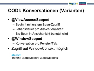 CODI: Konversationen (Varianten)
• @ViewAccessScoped
  – Beginnt mit erstem Bean-Zugriff
  – Lebensdauer pro Ansicht erweitert
  – Bis Bean in Ansicht nicht benutzt wird
• @WindowScoped
  – Konversation pro Fenster/Tab
• Zugriff auf WindowContext möglich
  @Inject
  private WindowContext windowContext;
 