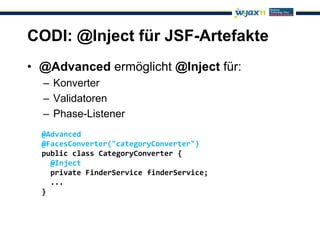 CODI: @Inject für JSF-Artefakte
• @Advanced ermöglicht @Inject für:
  – Konverter
  – Validatoren
  – Phase-Listener
  @Advanced
  @FacesConverter("categoryConverter")
  public class CategoryConverter {
    @Inject
    private FinderService finderService;
    ...
  }
 