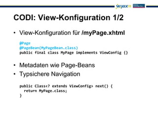 CODI: View-Konfiguration 1/2
• View-Konfiguration für /myPage.xhtml
  @Page
  @PageBean(MyPageBean.class)
  public final class MyPage implements ViewConfig {}


• Metadaten wie Page-Beans
• Typsichere Navigation
  public Class<? extends ViewConfig> next() {
    return MyPage.class;
  }
 