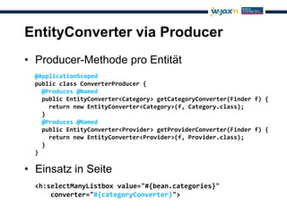 EntityConverter via Producer
• Producer-Methode pro Entität
  @ApplicationScoped
  public class ConverterProducer {
    @Produces @Named
    public EntityConverter<Category> getCategoryConverter(Finder f) {
      return new EntityConverter<Category>(f, Category.class);
    }
    @Produces @Named
    public EntityConverter<Provider> getProviderConverter(Finder f) {
      return new EntityConverter<Provider>(f, Provider.class);
    }
  }

• Einsatz in Seite
  <h:selectManyListbox value="#{bean.categories}"
      converter="#{categoryConverter}">
 