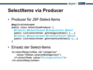 SelectItems via Producer
• Producer für JSF-Select-Items
  @ApplicationScoped
  public class SelectItemProducer {
    @Produces @RequestScoped @CategoryItems @Named
    public List<SelectItem> getCategoryItems() {...}
    @Produces @RequestScoped @CreditCardItems @Named
    public List<SelectItem> getCreditCardItems() {...}
  }

• Einsatz der Select-Items
  <h:selectManyListbox id="categories"
      value="#{bean.selectedCategories}">
    <f:selectItems value="#{categoryItems}"/>
  </h:selectManyListbox>
 