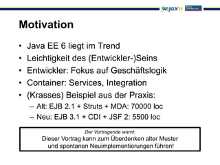 Motivation
•   Java EE 6 liegt im Trend
•   Leichtigkeit des (Entwickler-)Seins
•   Entwickler: Fokus auf Geschäftslogik
•   Container: Services, Integration
•   (Krasses) Beispiel aus der Praxis:
    – Alt: EJB 2.1 + Struts + MDA: 70000 loc
    – Neu: EJB 3.1 + CDI + JSF 2: 5500 loc
                     Der Vortragende warnt:
       Dieser Vortrag kann zum Überdenken alter Muster
         und spontanen Neuimplementierungen führen!
 
