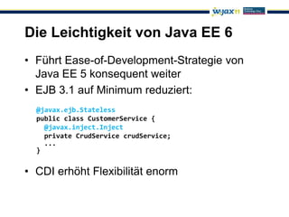 Die Leichtigkeit von Java EE 6
• Führt Ease-of-Development-Strategie von
  Java EE 5 konsequent weiter
• EJB 3.1 auf Minimum reduziert:
  @javax.ejb.Stateless
  public class CustomerService {
    @javax.inject.Inject
    private CrudService crudService;
    ...
  }


• CDI erhöht Flexibilität enorm
 