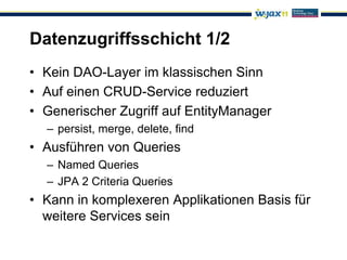 Datenzugriffsschicht 1/2
• Kein DAO-Layer im klassischen Sinn
• Auf einen CRUD-Service reduziert
• Generischer Zugriff auf EntityManager
  – persist, merge, delete, find
• Ausführen von Queries
  – Named Queries
  – JPA 2 Criteria Queries
• Kann in komplexeren Applikationen Basis für
  weitere Services sein
 