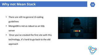 Why not Mean Stack
?
• There are still no general JS coding
guidelines
• MongoDB is not as robust as an SQL
server
• Once you’ve created the first site with this
technology, it’s hard to go back to the old
approach
16
 