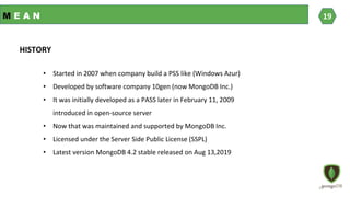 M E A N
• Started in 2007 when company build a PSS like (Windows Azur)
• Developed by software company 10gen (now MongoDB Inc.)
• It was initially developed as a PASS later in February 11, 2009
introduced in open-source server
• Now that was maintained and supported by MongoDB Inc.
• Licensed under the Server Side Public License (SSPL)
• Latest version MongoDB 4.2 stable released on Aug 13,2019
HISTORY
19
19
 