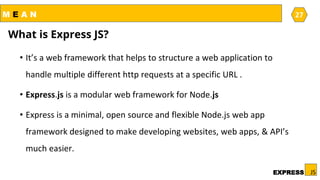 M E A N
JSEXPRESS27
27
What is Express JS?
• It’s a web framework that helps to structure a web application to
handle multiple different http requests at a specific URL .
• Express.js is a modular web framework for Node.js
• Express is a minimal, open source and flexible Node.js web app
framework designed to make developing websites, web apps, & API’s
much easier.
 