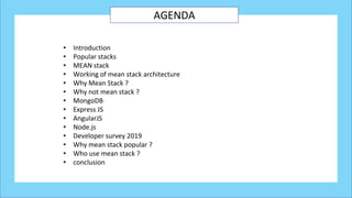 AGENDA
• Introduction
• Popular stacks
• MEAN stack
• Working of mean stack architecture
• Why Mean Stack ?
• Why not mean stack ?
• MongoDB
• Express JS
• AngularJS
• Node.js
• Developer survey 2019
• Why mean stack popular ?
• Who use mean stack ?
• conclusion
 