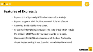 M E A N
JSEXPRESS
30
• Express.js is a light-weight Web framework for Node.js
• Express supports MVC Architecture with little bit of work.
• It used to build RESTful APIs faster.
• It use many templating languages like Jade or EJS which reduce
the amount of HTML code you have to write for a page.
• Has support for NoSQL databases out of the box. And pretty
simple implementing it too. (can also use relation Databases)
features of Express.js
 