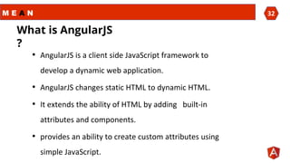 M E A N 32
• AngularJS is a client side JavaScript framework to
develop a dynamic web application.
• AngularJS changes static HTML to dynamic HTML.
• It extends the ability of HTML by adding built-in
attributes and components.
• provides an ability to create custom attributes using
simple JavaScript.
What is AngularJS
?
 
