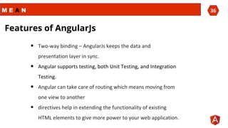 M E A N 36
Features of AngularJs
• Two-way binding – AngularJs keeps the data and
presentation layer in sync.
• Angular supports testing, both Unit Testing, and Integration
Testing.
• Angular can take care of routing which means moving from
one view to another
• directives help in extending the functionality of existing
HTML elements to give more power to your web application.
 