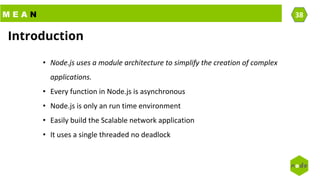 M E A N 38
• Node.js uses a module architecture to simplify the creation of complex
applications.
• Every function in Node.js is asynchronous
• Node.js is only an run time environment
• Easily build the Scalable network application
• It uses a single threaded no deadlock
Introduction
 