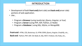 INTRODUCTION
• Development of both front end(client side) and back end(server side)
portions of web application.
• Like ,
• Program a Browser (using JavaScript, jQuery, Angular, or Vue)
• Program a Server (using PHP, ASP, Python, or Node)
• Program a Database ( using SQL, SQLite, or MongoDB)
Front-end : HTML, CSS, Bootstrap, JS, HTML DOM, jQuery, Angular, GraphQL, etc.,
Back-end : Python, PHP, ASP, C#, Node.JS, SQL, REST, Firebase, GO, Ruby, etc.,
 