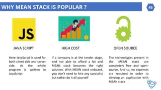 WHY MEAN STACK IS POPULAR ?
JAVA SCRIPT HIGH COST OPEN SOURCE
46
Here JavaScript is used for
both client side and server
side. As the whole
program is written in
JavaScript
If a company is at the tender stage,
and not able to afford a lot and
MEAN stack becomes the right
solution. With MEAN stack onboard,
you don’t need to hire any specialist
but rather do it all yourself
The technologies present in
the MEAN stack are
completely free and open-
source. And so, no expenses
are required in order to
develop an application with
MEAN stack
 