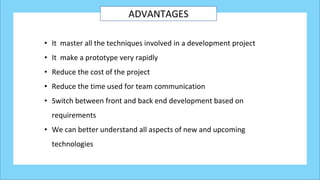 ADVANTAGES
• It master all the techniques involved in a development project
• It make a prototype very rapidly
• Reduce the cost of the project
• Reduce the time used for team communication
• Switch between front and back end development based on
requirements
• We can better understand all aspects of new and upcoming
technologies
 