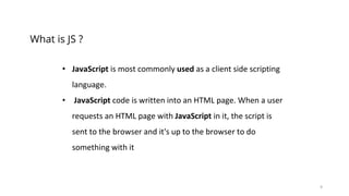 9
What is JS ?
• JavaScript is most commonly used as a client side scripting
language.
• JavaScript code is written into an HTML page. When a user
requests an HTML page with JavaScript in it, the script is
sent to the browser and it's up to the browser to do
something with it
 
