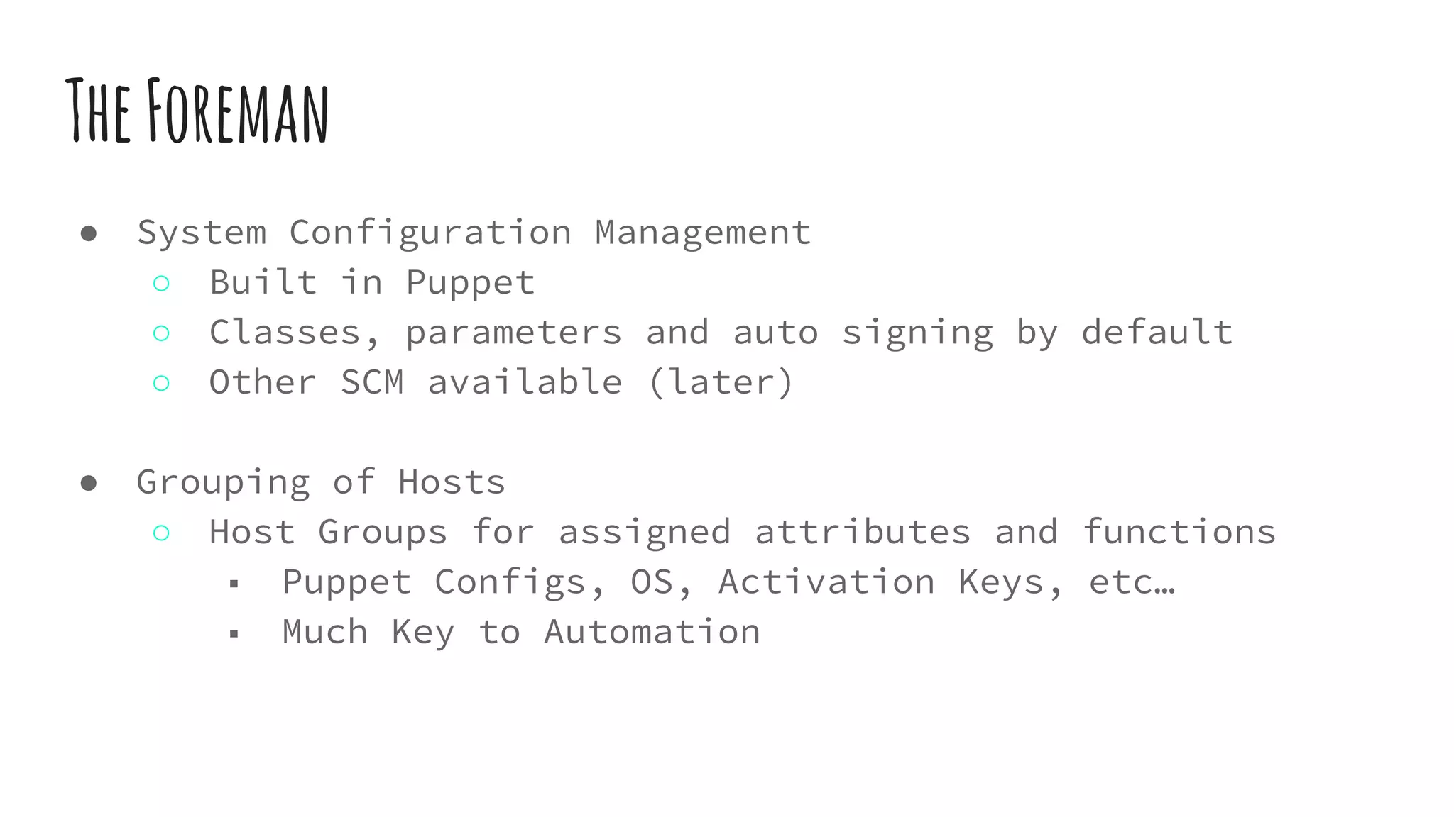 TheForeman
● System Configuration Management
○ Built in Puppet
○ Classes, parameters and auto signing by default
○ Other SCM available (later)
● Grouping of Hosts
○ Host Groups for assigned attributes and functions
■ Puppet Configs, OS, Activation Keys, etc…
■ Much Key to Automation
 