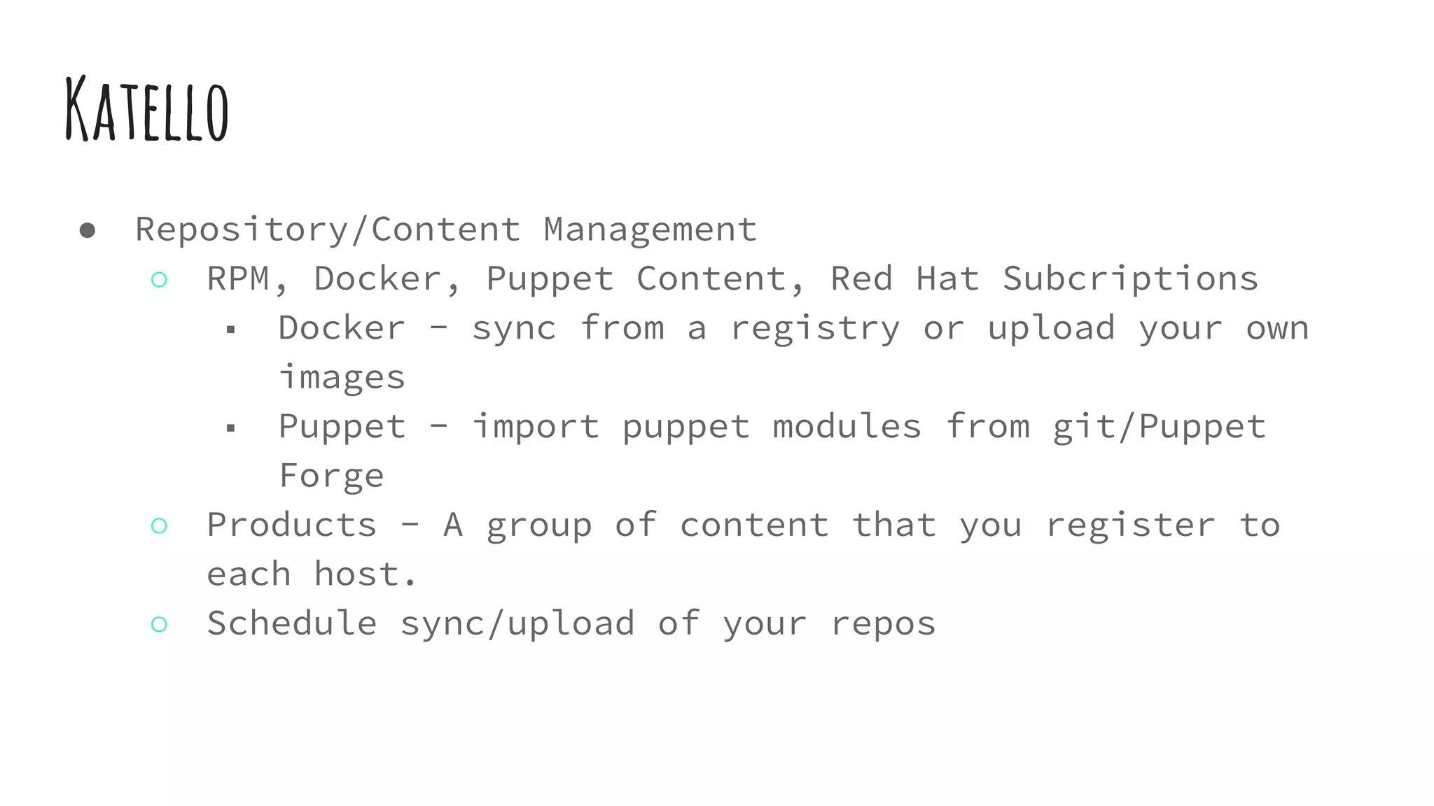 Katello
● Repository/Content Management
○ RPM, Docker, Puppet Content, Red Hat Subcriptions
■ Docker - sync from a registry or upload your own
images
■ Puppet - import puppet modules from git/Puppet
Forge
○ Products - A group of content that you register to
each host.
○ Schedule sync/upload of your repos
 