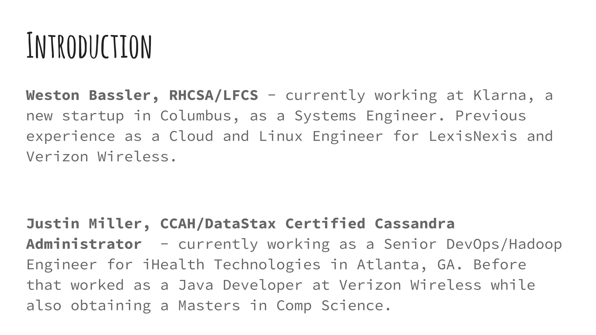 Weston Bassler, RHCSA/LFCS - currently working at Klarna, a
new startup in Columbus, as a Systems Engineer. Previous
experience as a Cloud and Linux Engineer for LexisNexis and
Verizon Wireless.
Justin Miller, CCAH/DataStax Certified Cassandra
Administrator - currently working as a Senior DevOps/Hadoop
Engineer for iHealth Technologies in Atlanta, GA. Before
that worked as a Java Developer at Verizon Wireless while
also obtaining a Masters in Comp Science.
Introduction
 