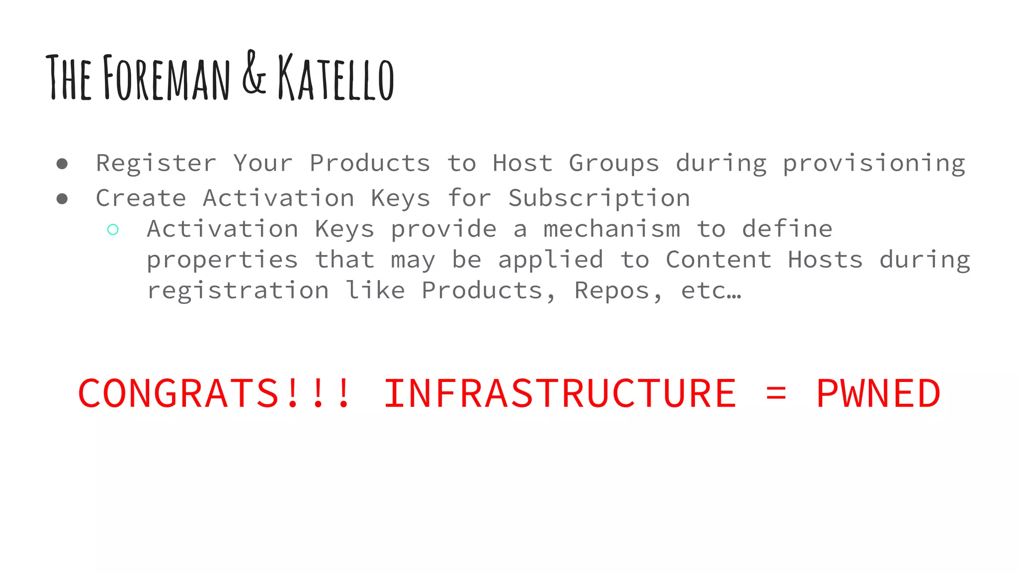 TheForeman&Katello
● Register Your Products to Host Groups during provisioning
● Create Activation Keys for Subscription
○ Activation Keys provide a mechanism to define
properties that may be applied to Content Hosts during
registration like Products, Repos, etc…
CONGRATS!!! INFRASTRUCTURE = PWNED
 