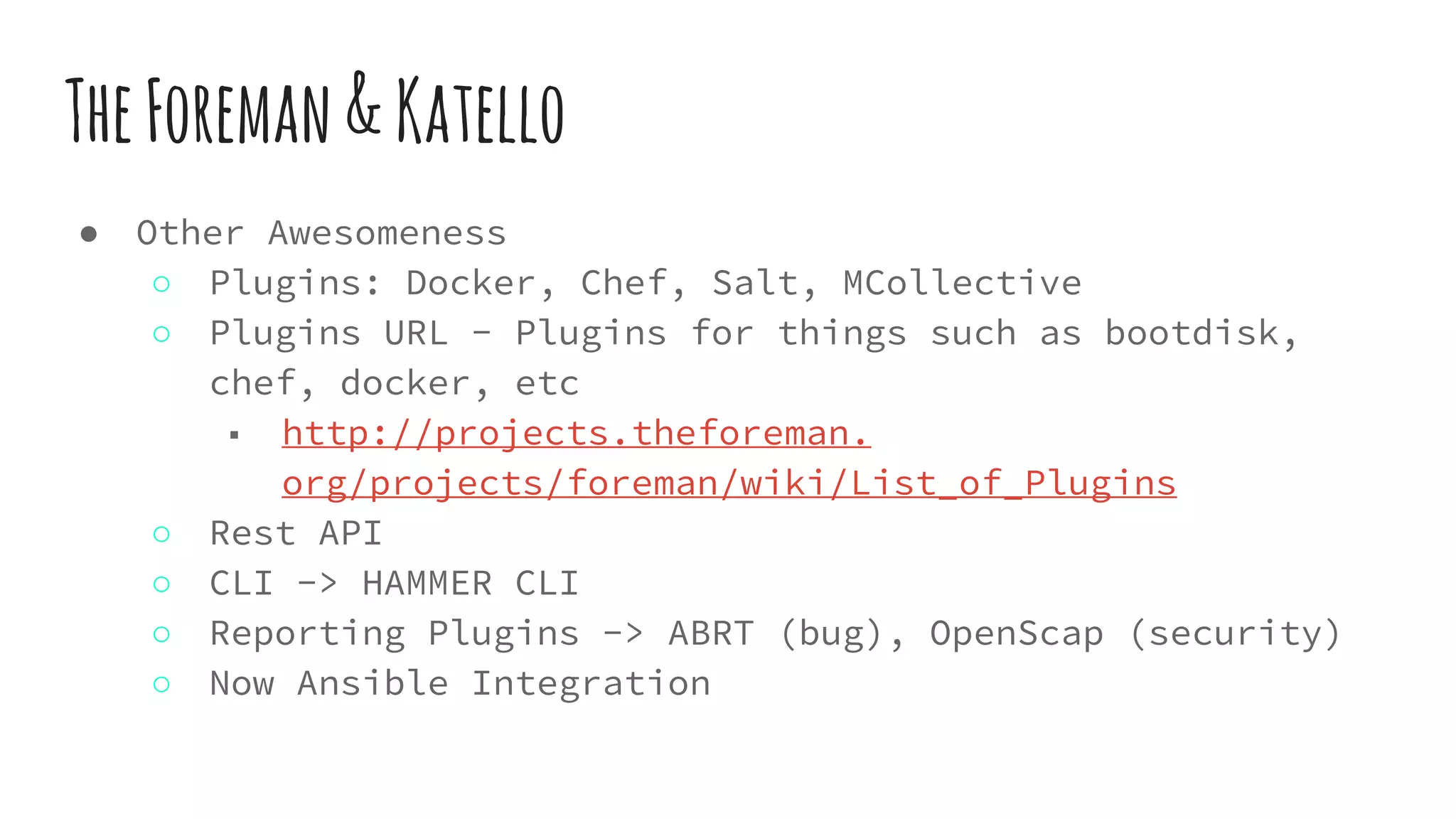TheForeman&Katello
● Other Awesomeness
○ Plugins: Docker, Chef, Salt, MCollective
○ Plugins URL - Plugins for things such as bootdisk,
chef, docker, etc
■ http://projects.theforeman.
org/projects/foreman/wiki/List_of_Plugins
○ Rest API
○ CLI -> HAMMER CLI
○ Reporting Plugins -> ABRT (bug), OpenScap (security)
○ Now Ansible Integration
 