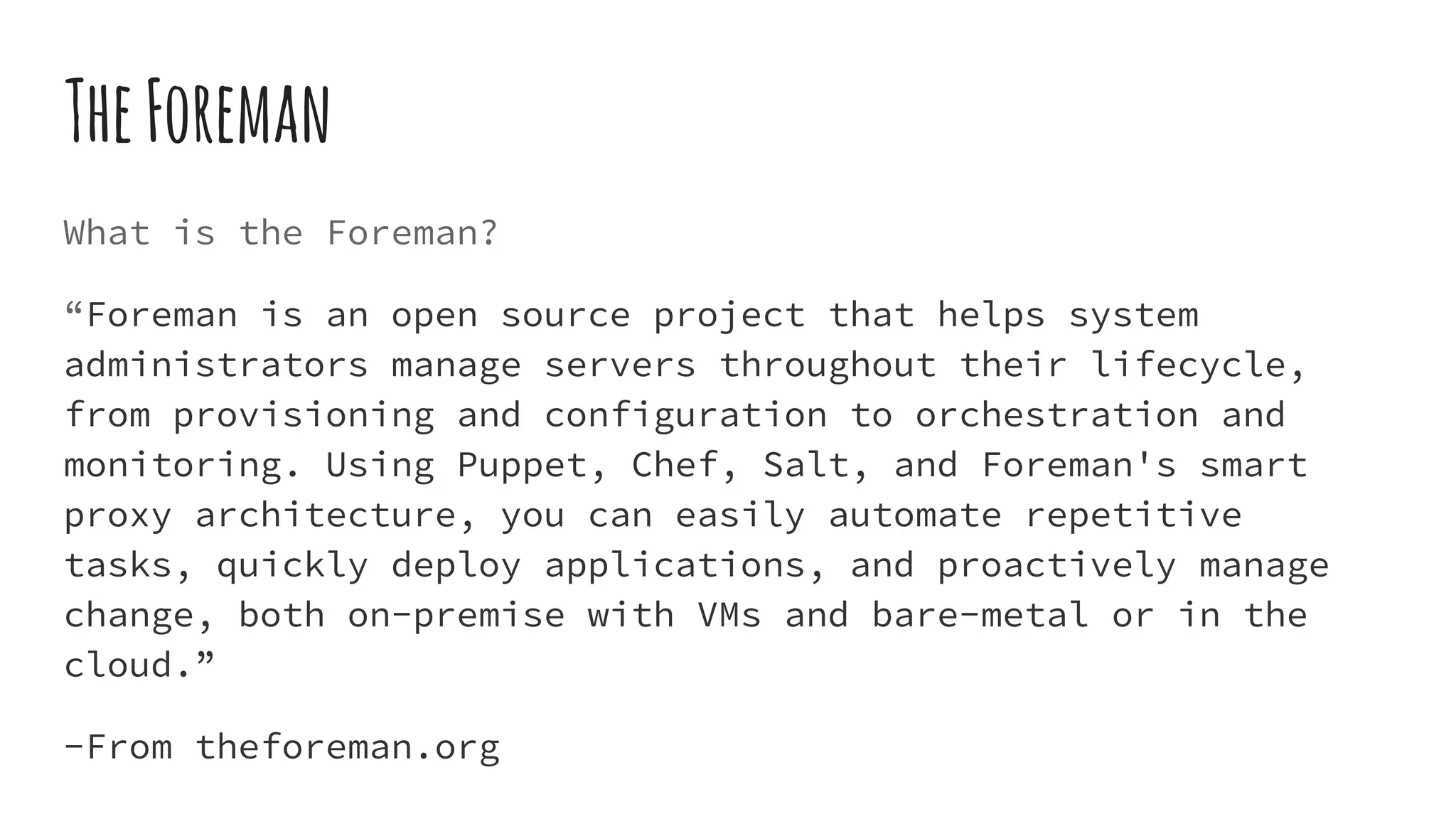 TheForeman
What is the Foreman?
“Foreman is an open source project that helps system
administrators manage servers throughout their lifecycle,
from provisioning and configuration to orchestration and
monitoring. Using Puppet, Chef, Salt, and Foreman's smart
proxy architecture, you can easily automate repetitive
tasks, quickly deploy applications, and proactively manage
change, both on-premise with VMs and bare-metal or in the
cloud.”
-From theforeman.org
 