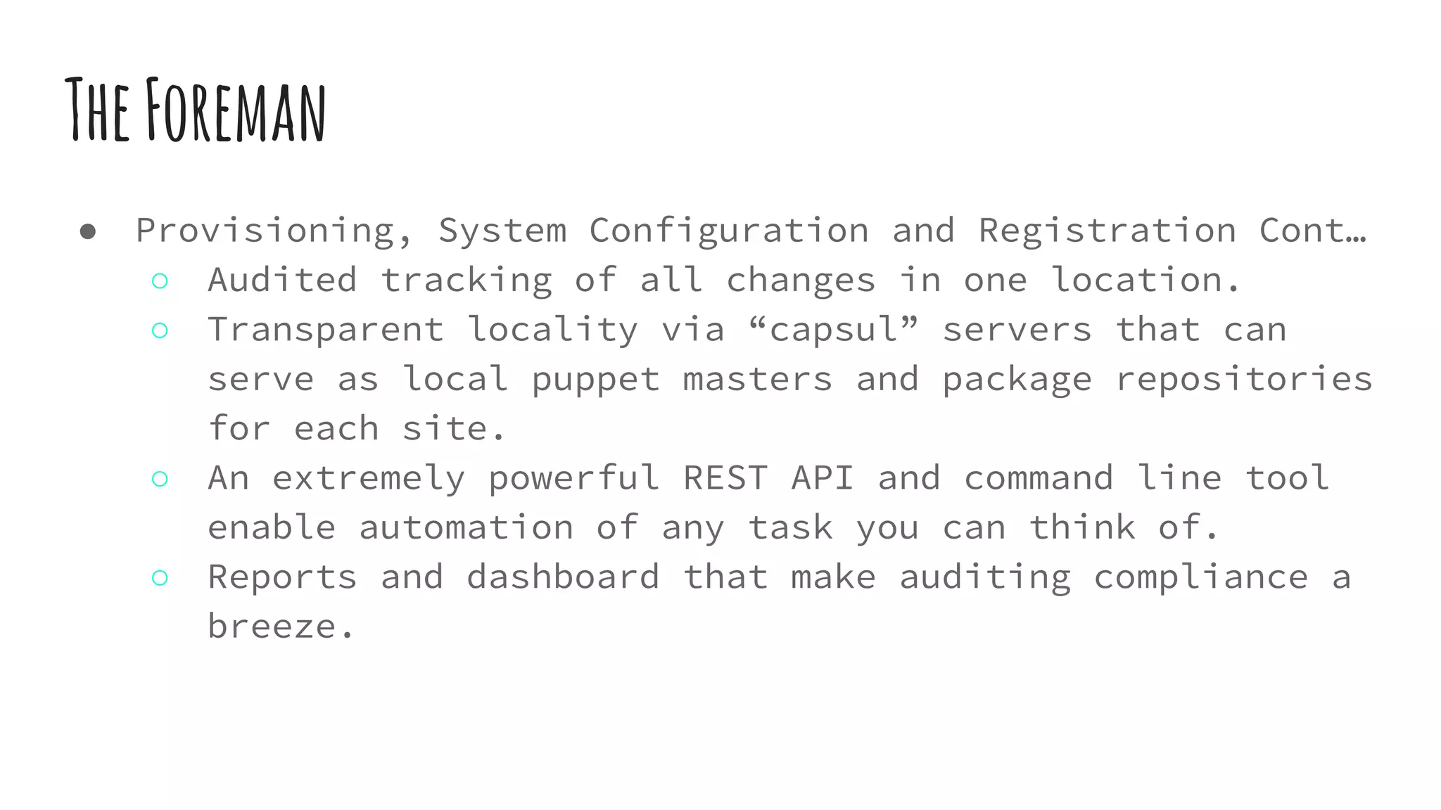 TheForeman
● Provisioning, System Configuration and Registration Cont…
○ Audited tracking of all changes in one location.
○ Transparent locality via “capsul” servers that can
serve as local puppet masters and package repositories
for each site.
○ An extremely powerful REST API and command line tool
enable automation of any task you can think of.
○ Reports and dashboard that make auditing compliance a
breeze.
 