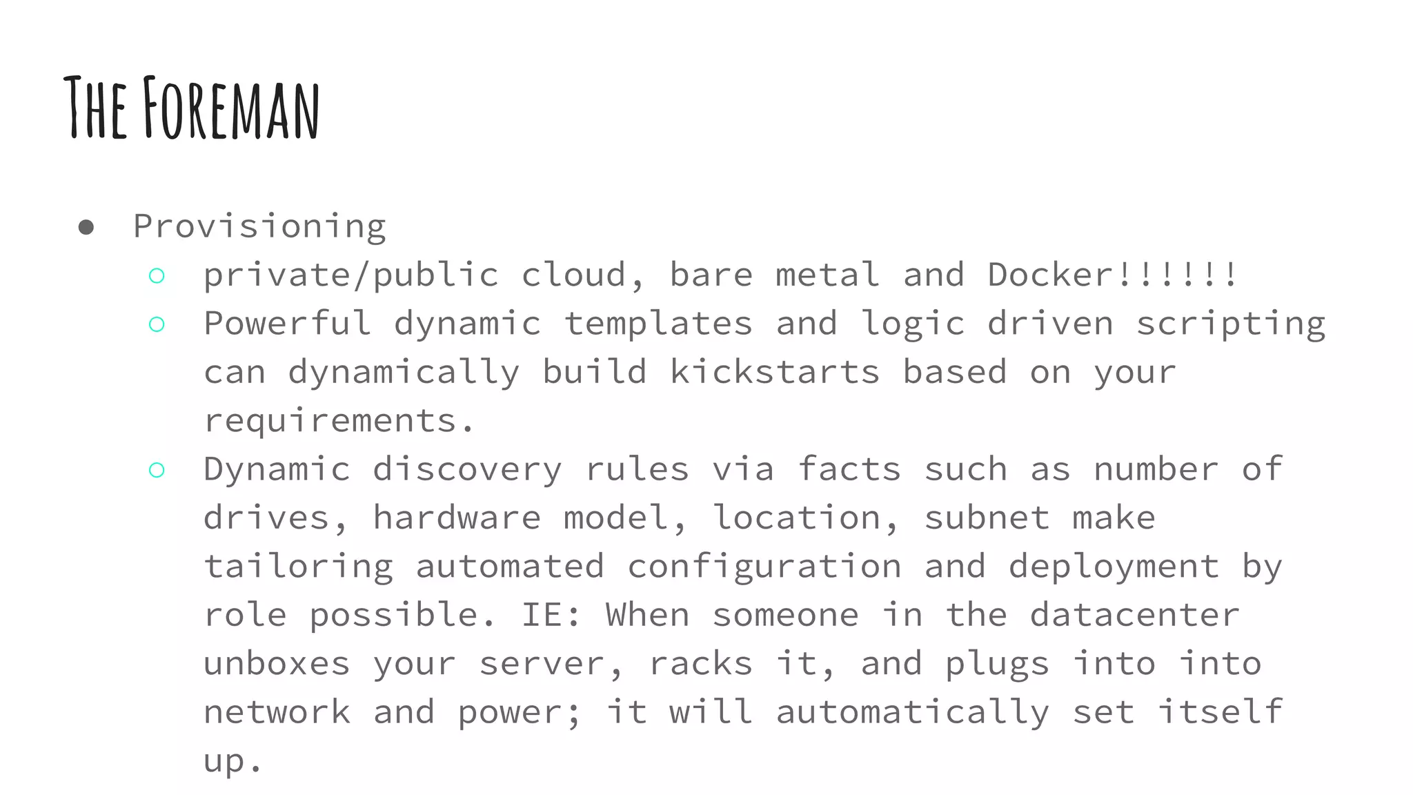 TheForeman
● Provisioning
○ private/public cloud, bare metal and Docker!!!!!!
○ Powerful dynamic templates and logic driven scripting
can dynamically build kickstarts based on your
requirements.
○ Dynamic discovery rules via facts such as number of
drives, hardware model, location, subnet make
tailoring automated configuration and deployment by
role possible. IE: When someone in the datacenter
unboxes your server, racks it, and plugs into into
network and power; it will automatically set itself
up.
 