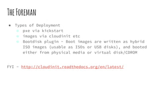 TheForeman
● Types of Deployment
○ pxe via kickstart
○ images via cloudinit etc
○ Bootdisk plugin - Boot images are written as hybrid
ISO images (usable as ISOs or USB disks), and booted
either from physical media or virtual disk/CDROM
FYI - http://cloudinit.readthedocs.org/en/latest/
 