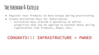 TheForeman&Katello
● Register Your Products to Host Groups during provisioning
● Create Activation Keys for Subscription
○ Activation Keys provide a mechanism to define
properties that may be applied to Content Hosts during
registration like Products, Repos, etc…
CONGRATS!!! INFRASTRUCTURE = PWNED
 