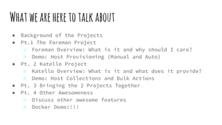 Whatweareheretotalkabout
● Background of the Projects
● Pt.1 The Foreman Project
○ Foreman Overview: What is it and why should I care?
○ Demo: Host Provisioning (Manual and Auto)
● Pt. 2 Katello Project
○ Katello Overview: What is it and what does it provide?
○ Demo: Host Collections and Bulk Actions
● Pt. 3 Bringing the 2 Projects Together
● Pt. 4 Other Awesomeness
○ Discuss other awesome features
○ Docker Demo!!!!
 