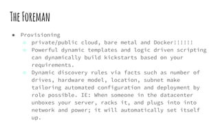TheForeman
● Provisioning
○ private/public cloud, bare metal and Docker!!!!!!
○ Powerful dynamic templates and logic driven scripting
can dynamically build kickstarts based on your
requirements.
○ Dynamic discovery rules via facts such as number of
drives, hardware model, location, subnet make
tailoring automated configuration and deployment by
role possible. IE: When someone in the datacenter
unboxes your server, racks it, and plugs into into
network and power; it will automatically set itself
up.
 