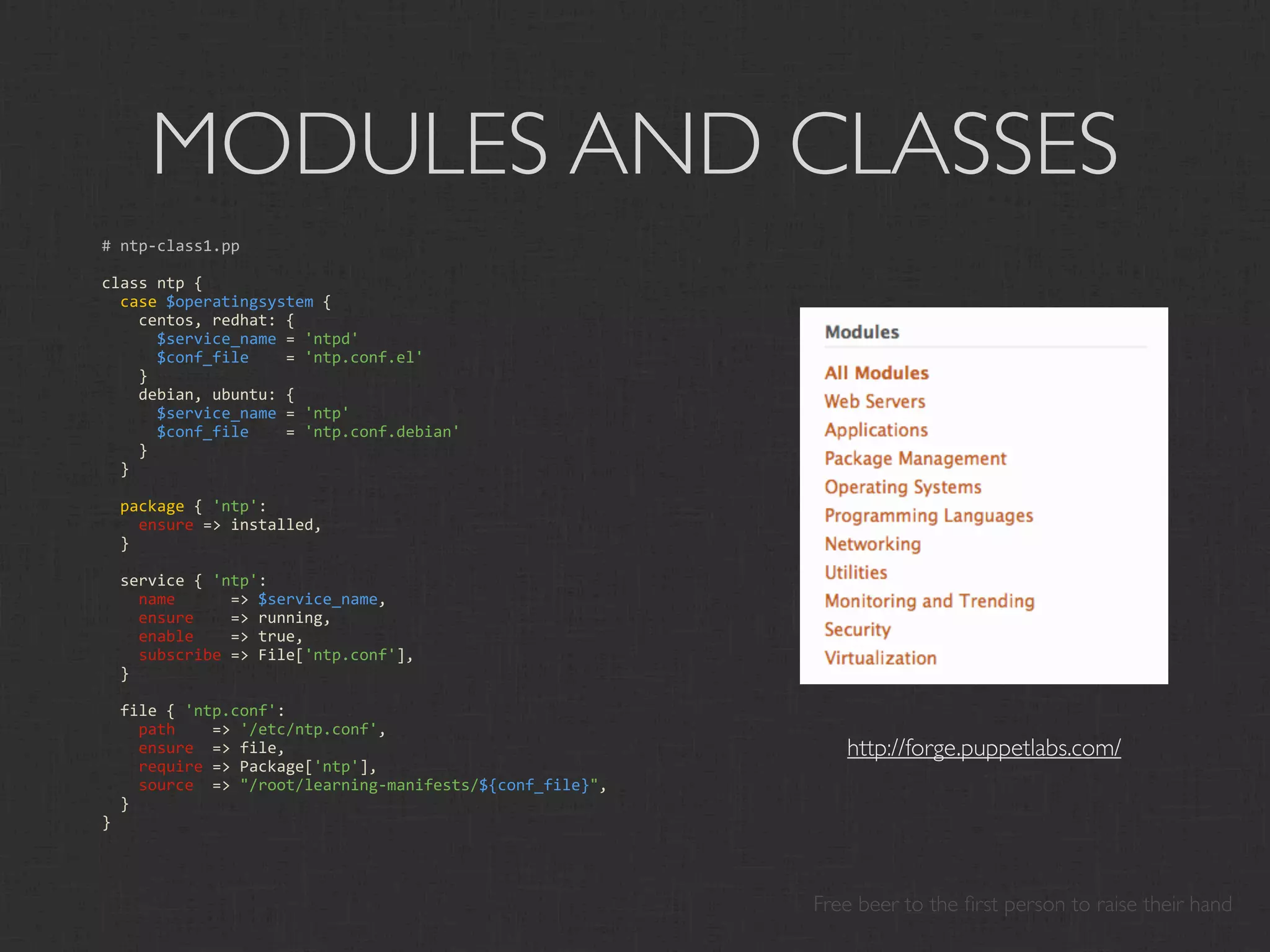 MODULES AND CLASSES
# ntp‐class1.pp

class ntp {
  case $operatingsystem {
    centos, redhat: { 
      $service_name = 'ntpd'
      $conf_file    = 'ntp.conf.el'
    }
    debian, ubuntu: { 
      $service_name = 'ntp'
      $conf_file    = 'ntp.conf.debian'
    }
  }
  
  package { 'ntp':
    ensure => installed,
  }
  
  service { 'ntp':
    name      => $service_name,
    ensure    => running,
    enable    => true,
    subscribe => File['ntp.conf'],
  }
  
  file { 'ntp.conf':
    path    => '/etc/ntp.conf',
    ensure  => file,                                         http://forge.puppetlabs.com/
    require => Package['ntp'],
    source  => "/root/learning‐manifests/${conf_file}",
  }
}




                                                          Free beer to the ﬁrst person to raise their hand
 