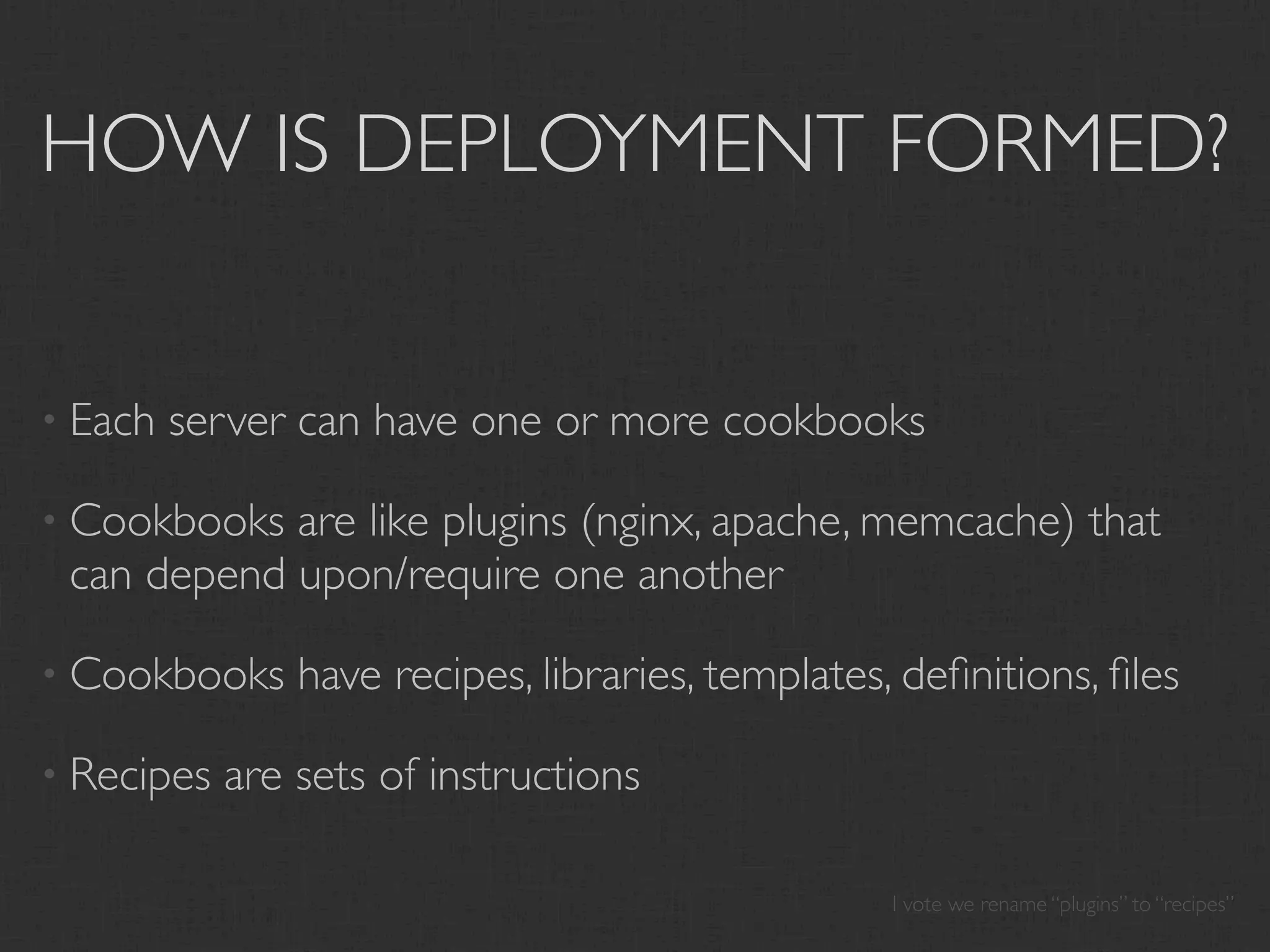 HOW IS DEPLOYMENT FORMED?


• Each   server can have one or more cookbooks

• Cookbooks are like plugins (nginx, apache, memcache) that
 can depend upon/require one another

• Cookbooks     have recipes, libraries, templates, deﬁnitions, ﬁles

• Recipes   are sets of instructions

                                                   I vote we rename “plugins” to “recipes”
 